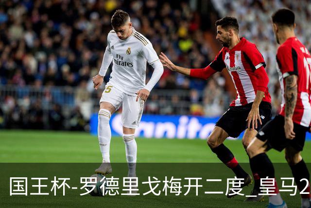 国王杯-罗德里戈梅开二度 皇马2-1奥萨苏纳夺冠